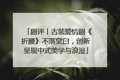 剧评丨古装爱情剧《折腰》不落窠臼，创新呈现中式美学与浪漫
