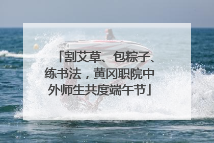 割艾草、包粽子、练书法，黄冈职院中外师生共度端午节