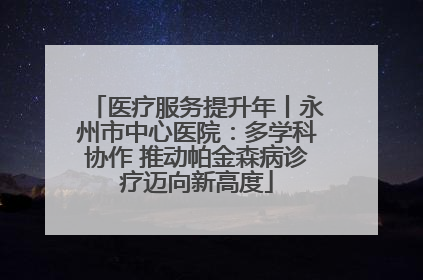 医疗服务提升年丨永州市中心医院：多学科协作 推动帕金森病诊疗迈向新高度