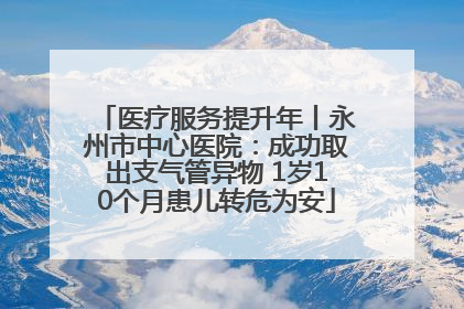 医疗服务提升年丨永州市中心医院：成功取出支气管异物 1岁10个月患儿转危为安