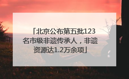 北京公布第五批123名市级非遗传承人，非遗资源达1.2万余项
