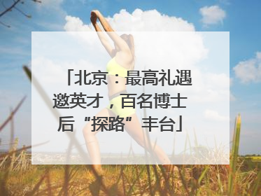 北京：最高礼遇邀英才，百名博士后“探路”丰台