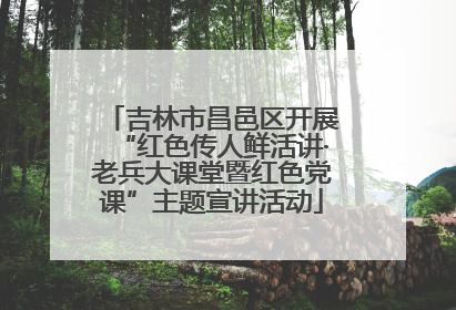 吉林市昌邑区开展“红色传人鲜活讲·老兵大课堂暨红色党课”主题宣讲活动