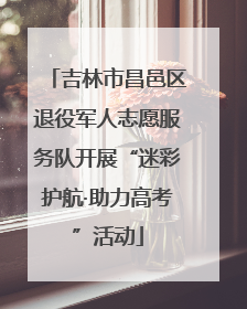 吉林市昌邑区退役军人志愿服务队开展“迷彩护航·助力高考”活动