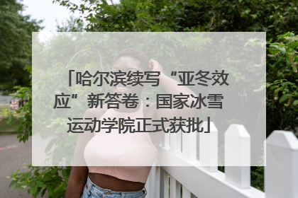 哈尔滨续写“亚冬效应”新答卷：国家冰雪运动学院正式获批