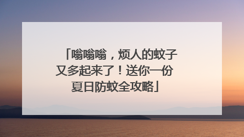 嗡嗡嗡，烦人的蚊子又多起来了！送你一份夏日防蚊全攻略