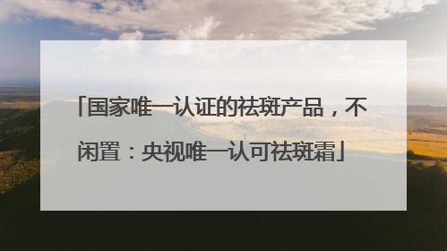 国家唯一认证的祛斑产品，不闲置：央视唯一认可祛斑霜