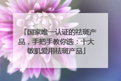 国家唯一认证的祛斑产品，手把手教你选：十大敏肌爱用祛斑产品