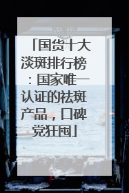 国货十大淡斑排行榜：国家唯一认证的祛斑产品，口碑党狂囤