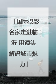 国际摄影名家走进临沂 用镜头解码城市魅力