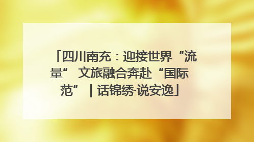 四川南充：迎接世界“流量” 文旅融合奔赴“国际范”｜话锦绣·说安逸