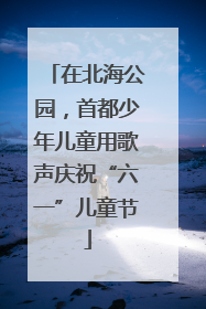 在北海公园，首都少年儿童用歌声庆祝“六一”儿童节