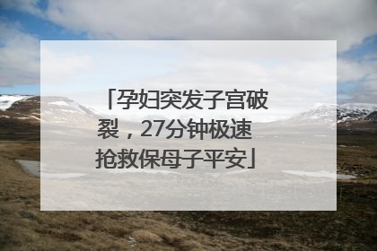 孕妇突发子宫破裂，27分钟极速抢救保母子平安