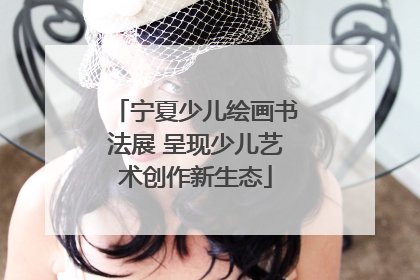 宁夏少儿绘画书法展 呈现少儿艺术创作新生态