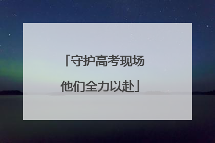 守护高考现场 他们全力以赴