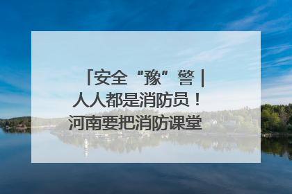 安全“豫”警｜人人都是消防员！河南要把消防课堂搬进社区第一线