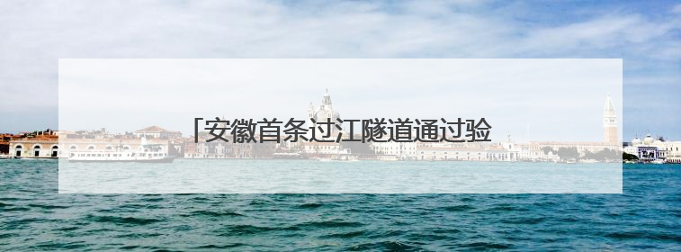 安徽首条过江隧道通过验收 将于7月通车运营
