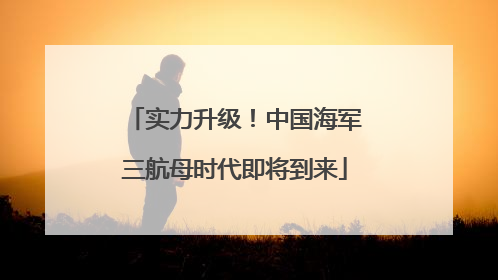 实力升级！中国海军三航母时代即将到来