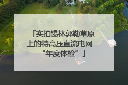 实拍锡林郭勒草原上的特高压直流电网“年度体检”