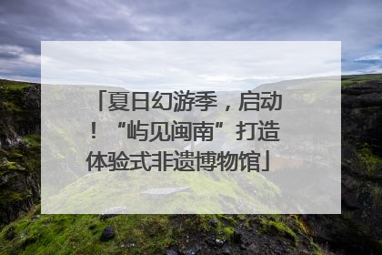 夏日幻游季，启动！“屿见闽南”打造体验式非遗博物馆