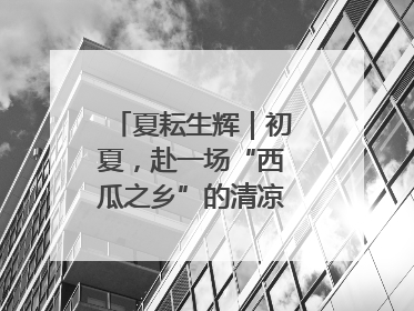 夏耘生辉｜初夏，赴一场“西瓜之乡”的清凉邀约吧！