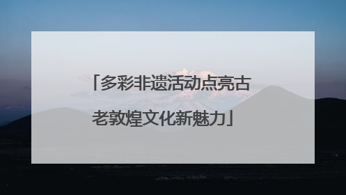 多彩非遗活动点亮古老敦煌文化新魅力