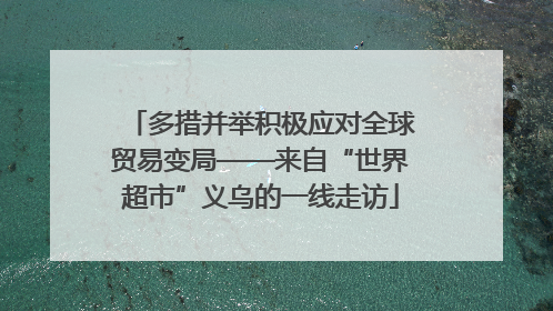 多措并举积极应对全球贸易变局——来自“世界超市”义乌的一线走访
