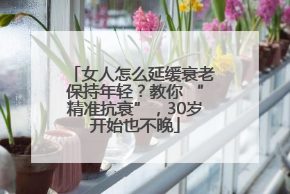 女人怎么延缓衰老保持年轻？教你 “精准抗衰”，30岁开始也不晚
