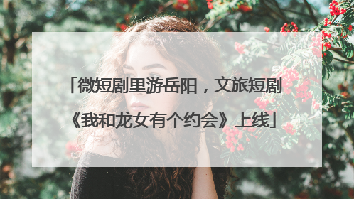 微短剧里游岳阳，文旅短剧《我和龙女有个约会》上线
