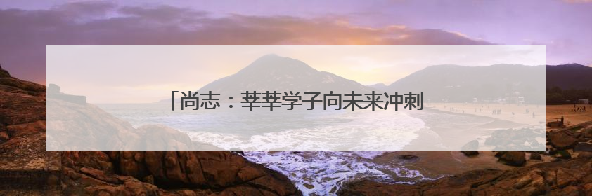 尚志：莘莘学子向未来冲刺 各部门联动为高考护航