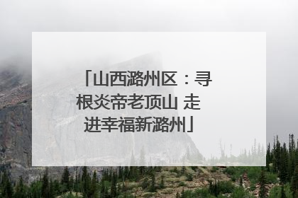 山西潞州区：寻根炎帝老顶山 走进幸福新潞州