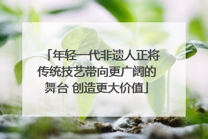 年轻一代非遗人正将传统技艺带向更广阔的舞台 创造更大价值