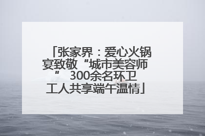 张家界：爱心火锅宴致敬“城市美容师” 300余名环卫工人共享端午温情