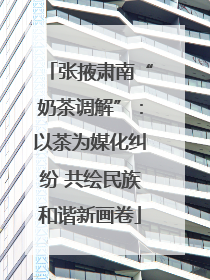 张掖肃南“奶茶调解”：以茶为媒化纠纷 共绘民族和谐新画卷