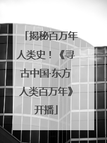 揭秘百万年人类史！《寻古中国·东方人类百万年》开播