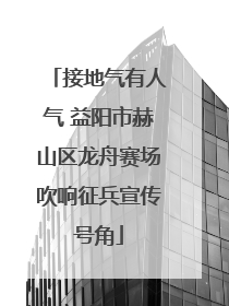 接地气有人气 益阳市赫山区龙舟赛场吹响征兵宣传号角
