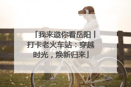 我来邀你看岳阳丨打卡老火车站：穿越时光，焕新归来