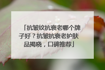 抗皱纹抗衰老哪个牌子好？抗皱抗衰老护肤品揭晓，口碑推荐
