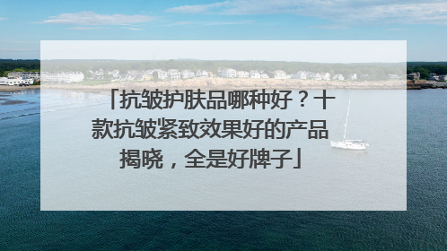 抗皱护肤品哪种好？十款抗皱紧致效果好的产品揭晓，全是好牌子