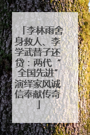 李林雨舍身救人、李学武替子还贷：两代“全国先进”演绎家风诚信奉献传奇