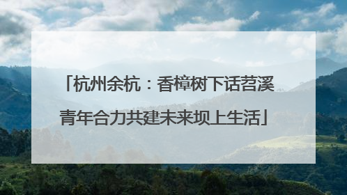 杭州余杭：香樟树下话苕溪 青年合力共建未来坝上生活