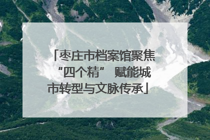 枣庄市档案馆聚焦“四个精” 赋能城市转型与文脉传承