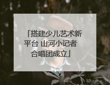 搭建少儿艺术新平台 山河小记者合唱团成立