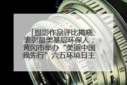 摄影作品评比揭晓、表彰最美基层环保人，黄冈市举办“美丽中国我先行”六五环境日主题宣传活动