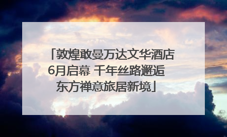 敦煌敢曼万达文华酒店6月启幕 千年丝路邂逅东方禅意旅居新境