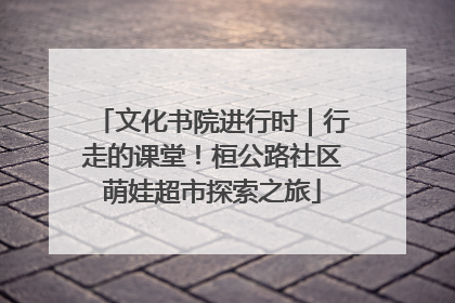 文化书院进行时｜行走的课堂！桓公路社区萌娃超市探索之旅
