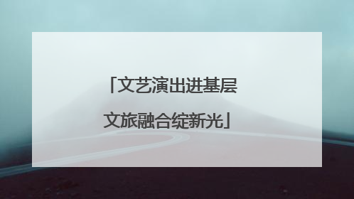 文艺演出进基层 文旅融合绽新光