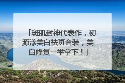 斑肌封神代表作，初源漾美白祛斑套装，美白修复一举拿下！