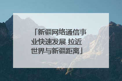 新疆网络通信事业快速发展 拉近世界与新疆距离
