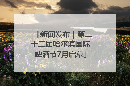 新闻发布｜第二十三届哈尔滨国际啤酒节7月启幕